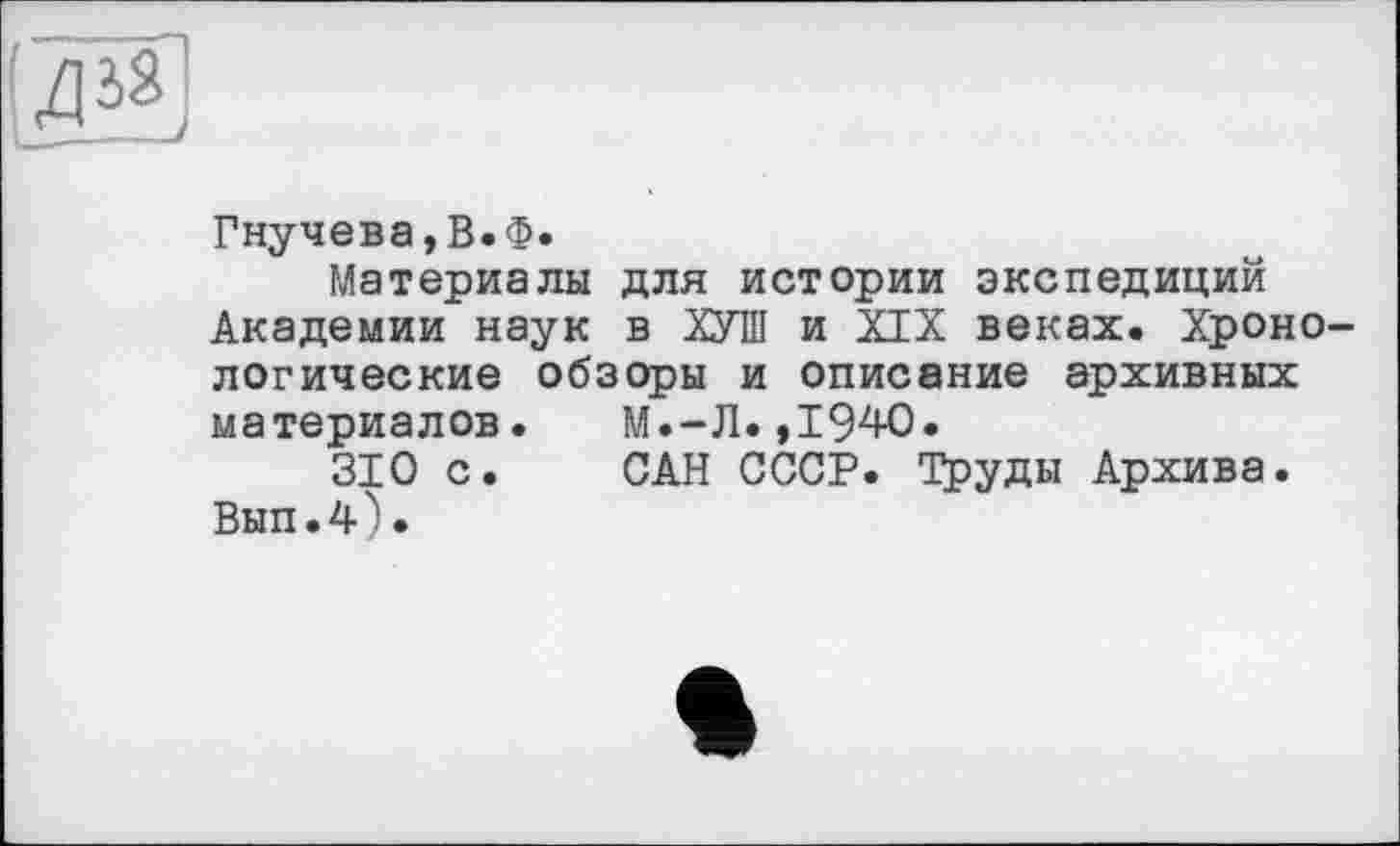 ﻿«
Гнучева,В.Ф.
Материалы для истории экспедиций Академии наук в ХУШ и XIX веках. Хронологические обзоры и описание архивных материалов. М.-Л.,1940.
310 с. САН СССР. Труды Архива. Вып.4).